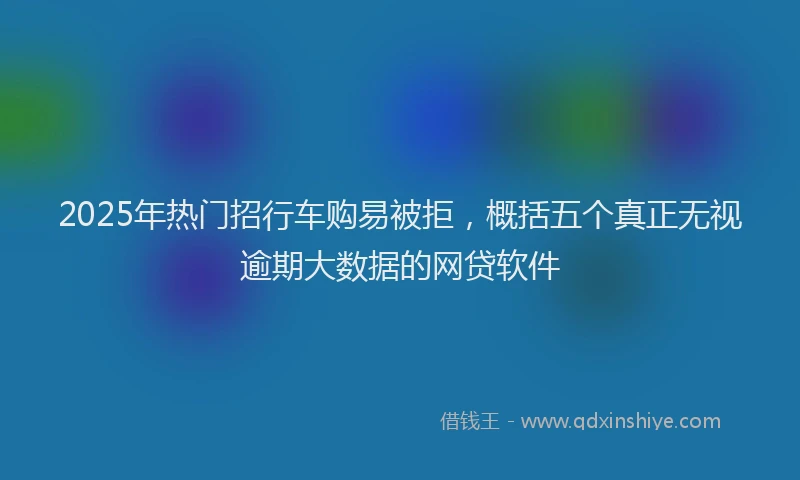 2025年热门招行车购易被拒，概括五个真正无视逾期大数据的网贷软件