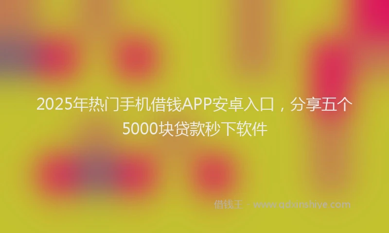 2025年热门手机借钱APP安卓入口，分享五个5000块贷款秒下软件