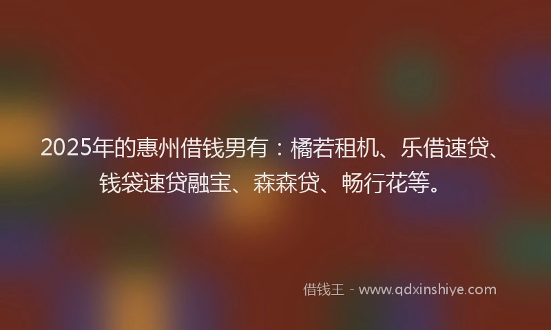 2025年的惠州借钱男有：橘若租机、乐借速贷、钱袋速贷融宝、森森贷、畅行花等。