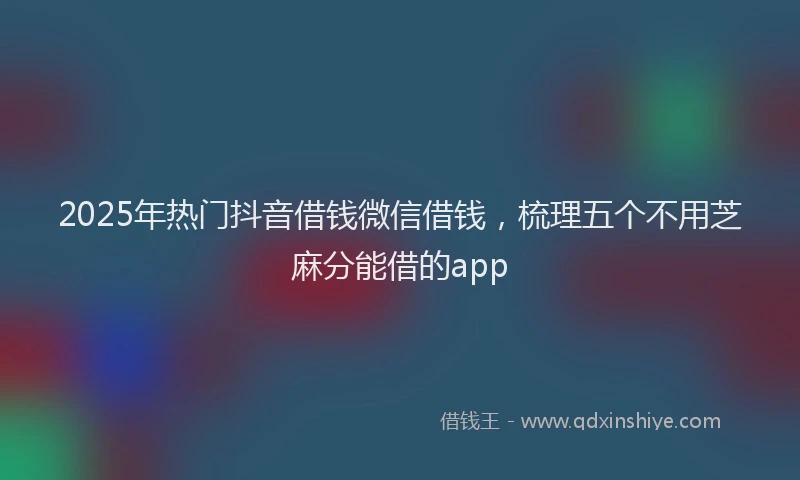 2025年热门抖音借钱微信借钱，梳理五个不用芝麻分能借的app