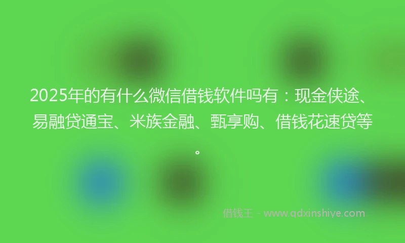 2025年的有什么微信借钱软件吗有：现金侠途、易融贷通宝、米族金融、甄享购、借钱花速贷等。