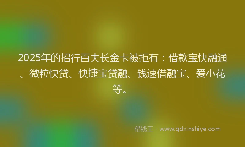2025年的招行百夫长金卡被拒有：借款宝快融通、微粒快贷、快捷宝贷融、钱速借融宝、爱小花等。