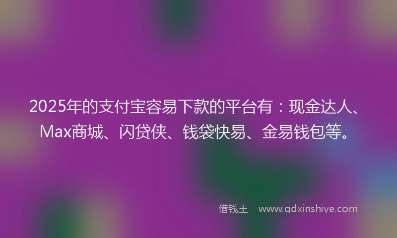 2025年的支付宝容易下款的平台有：现金达人、Max商城、闪贷侠、钱袋快易、金易钱包等。