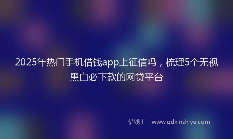 2025年热门手机借钱app上征信吗，梳理5个无视黑白必下款的网贷平台