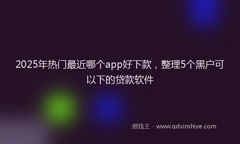 2025年热门最近哪个app好下款，整理5个黑户可以下的贷款软件