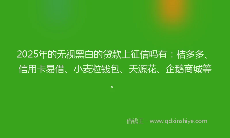 2025年的无视黑白的贷款上征信吗有：桔多多、信用卡易借、小麦粒钱包、天源花、企鹅商城等。