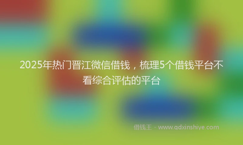2025年热门晋江微信借钱，梳理5个借钱平台不看综合评估的平台