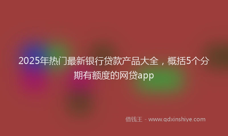 2025年热门最新银行贷款产品大全，概括5个分期有额度的网贷app