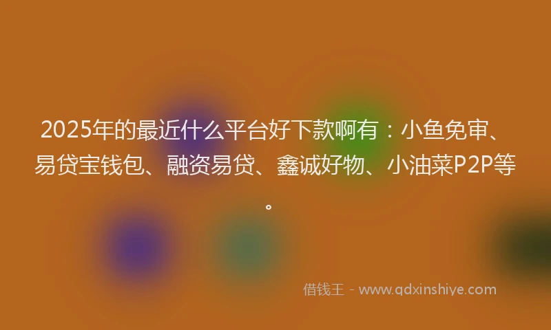 2025年的最近什么平台好下款啊有：小鱼免审、易贷宝钱包、融资易贷、鑫诚好物、小油菜P2P等。