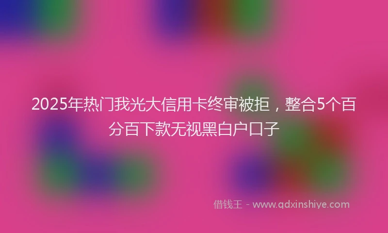 2025年热门我光大信用卡终审被拒，整合5个百分百下款无视黑白户口子
