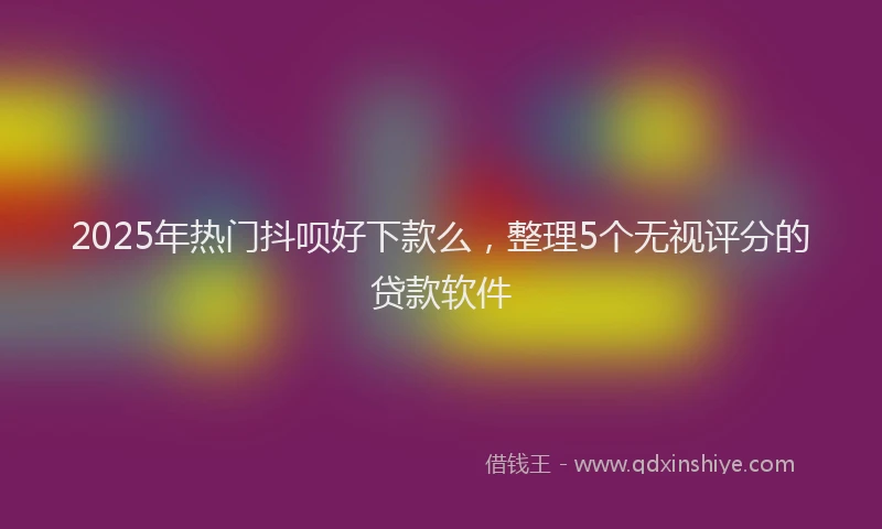 2025年热门抖呗好下款么，整理5个无视评分的贷款软件