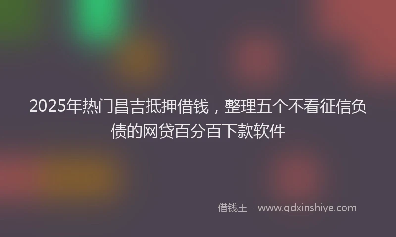2025年热门昌吉抵押借钱，整理五个不看征信负债的网贷百分百下款软件