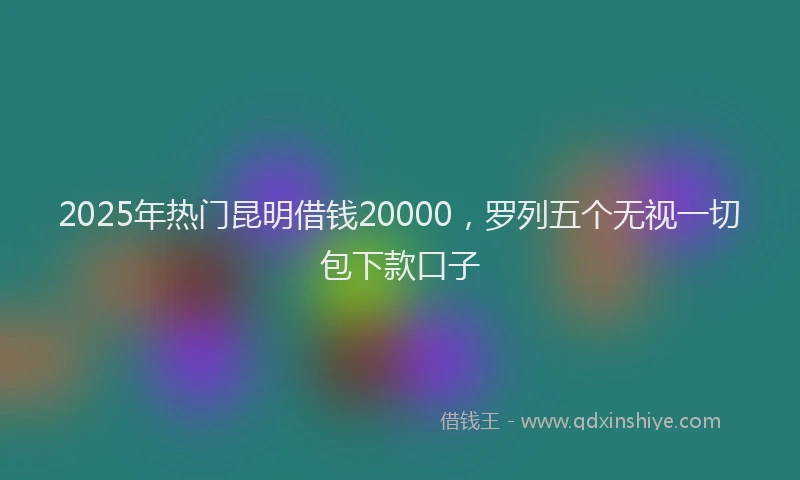 2025年热门昆明借钱20000，罗列五个无视一切包下款口子