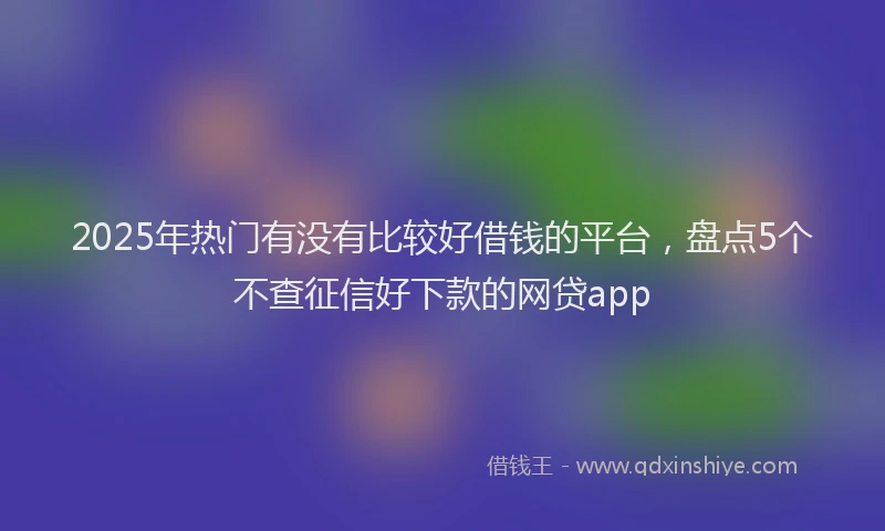 2025年热门有没有比较好借钱的平台，盘点5个不查征信好下款的网贷app