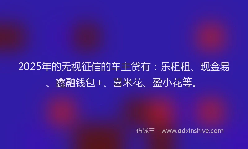2025年的无视征信的车主贷有：乐租租、现金易、鑫融钱包+、喜米花、盈小花等。