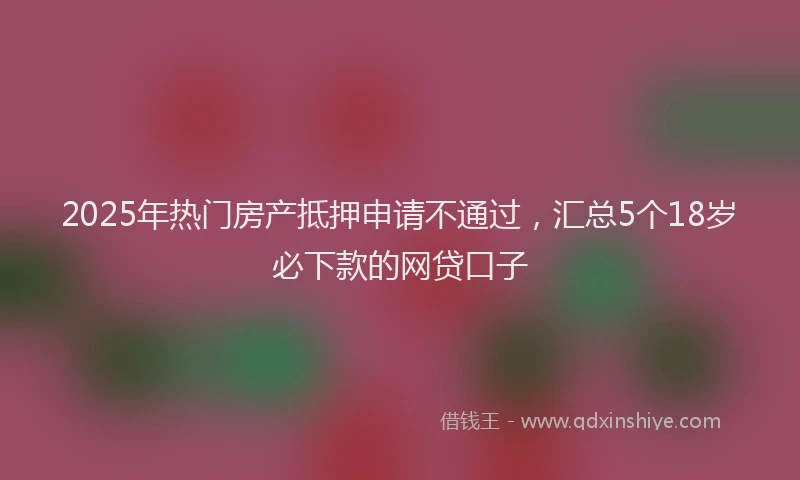 2025年热门房产抵押申请不通过，汇总5个18岁必下款的网贷口子