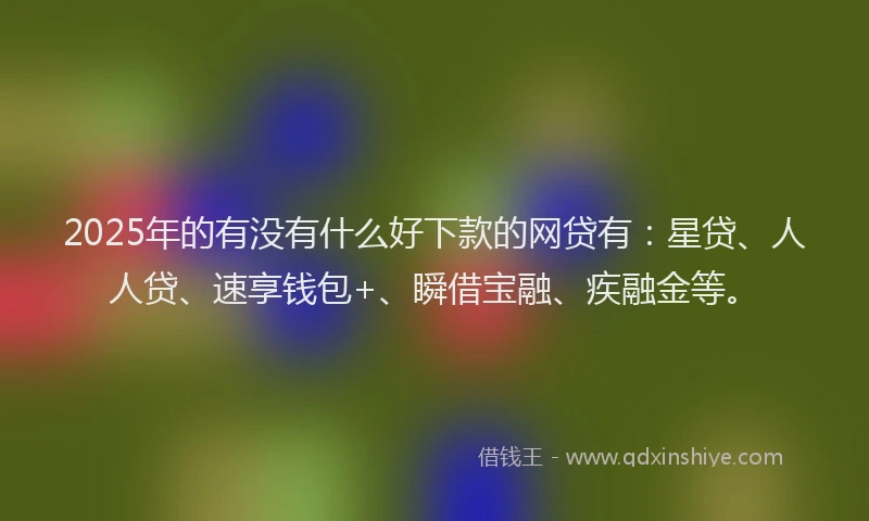 2025年的有没有什么好下款的网贷有：星贷、人人贷、速享钱包+、瞬借宝融、疾融金等。