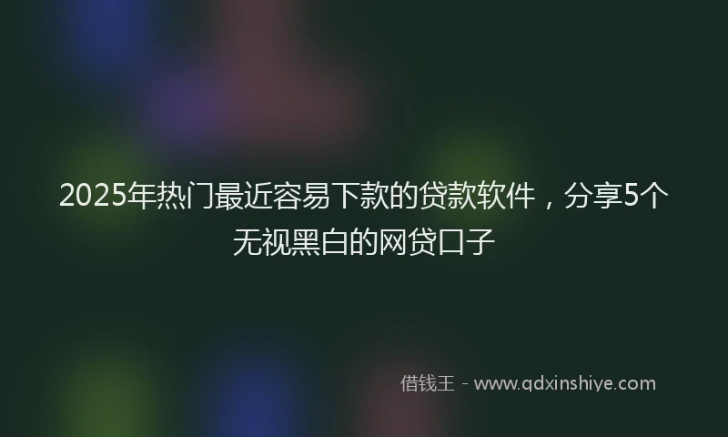 2025年热门最近容易下款的贷款软件，分享5个无视黑白的网贷口子