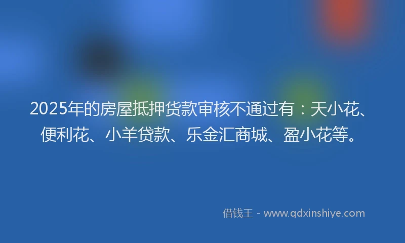 2025年的房屋抵押货款审核不通过有：天小花、便利花、小羊贷款、乐金汇商城、盈小花等。