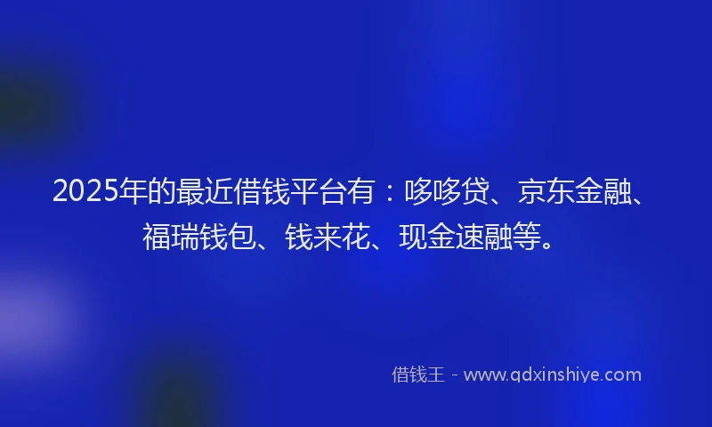 2025年的最近借钱平台有：哆哆贷、京东金融、福瑞钱包、钱来花、现金速融等。