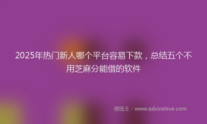 2025年热门新人哪个平台容易下款，总结五个不用芝麻分能借的软件