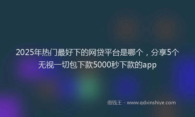 2025年热门最好下的网贷平台是哪个，分享5个无视一切包下款5000秒下款的app