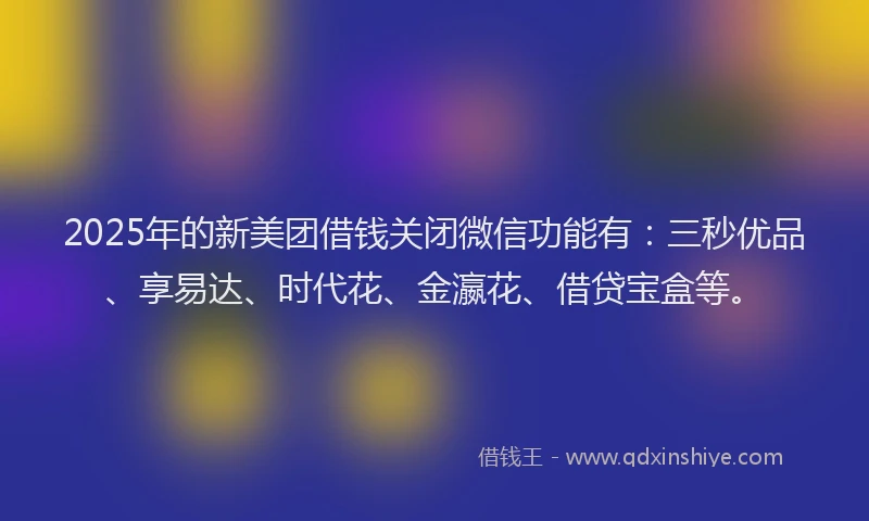 2025年的新美团借钱关闭微信功能有：三秒优品、享易达、时代花、金瀛花、借贷宝盒等。