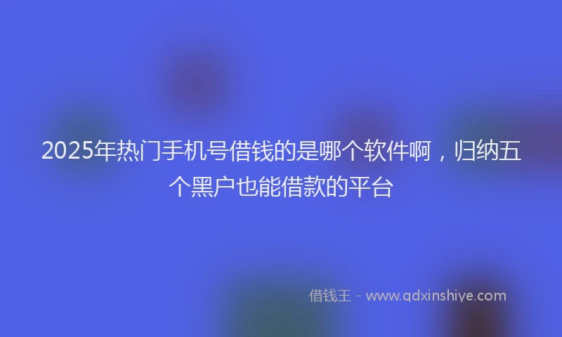 2025年热门手机号借钱的是哪个软件啊，归纳五个黑户也能借款的平台