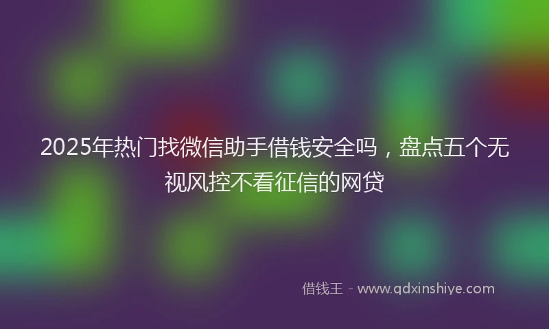 2025年热门找微信助手借钱安全吗，盘点五个无视风控不看征信的网贷
