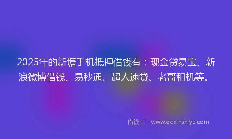 2025年的新塘手机抵押借钱有：现金贷易宝、新浪微博借钱、易秒通、超人速贷、老哥租机等。