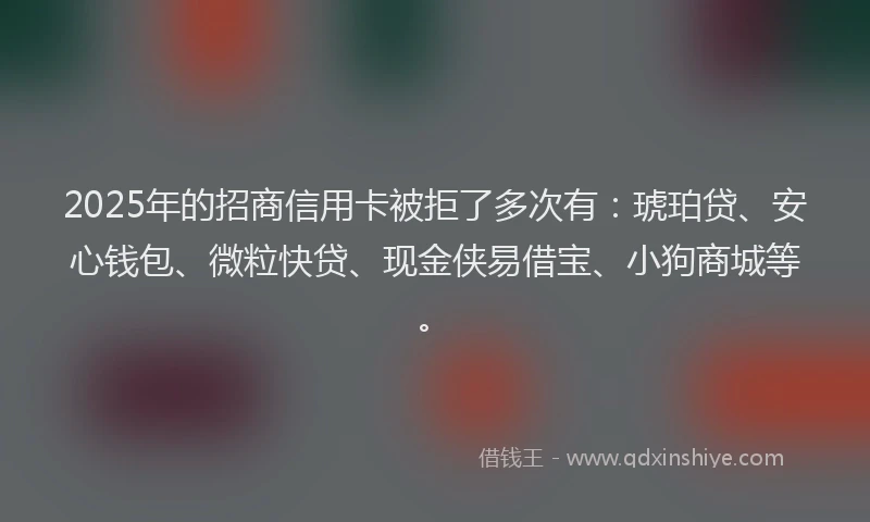 2025年的招商信用卡被拒了多次有：琥珀贷、安心钱包、微粒快贷、现金侠易借宝、小狗商城等。