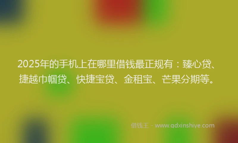 2025年的手机上在哪里借钱最正规有：臻心贷、捷越巾帼贷、快捷宝贷、金租宝、芒果分期等。