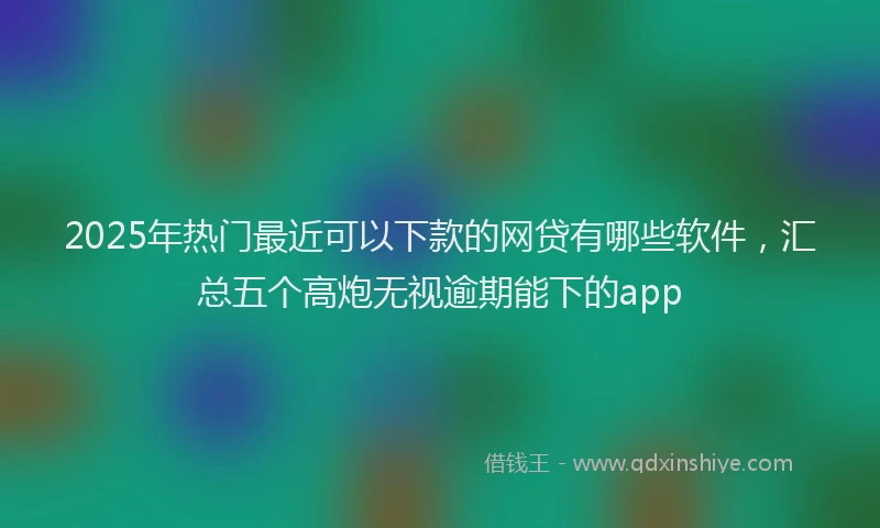 2025年热门最近可以下款的网贷有哪些软件，汇总五个高炮无视逾期能下的app
