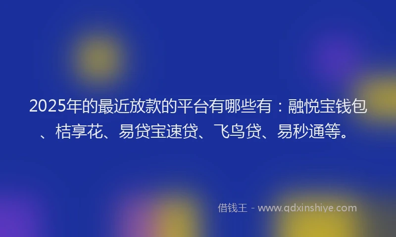 2025年的最近放款的平台有哪些有：融悦宝钱包、桔享花、易贷宝速贷、飞鸟贷、易秒通等。