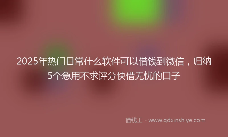 2025年热门日常什么软件可以借钱到微信，归纳5个急用不求评分快借无忧的口子