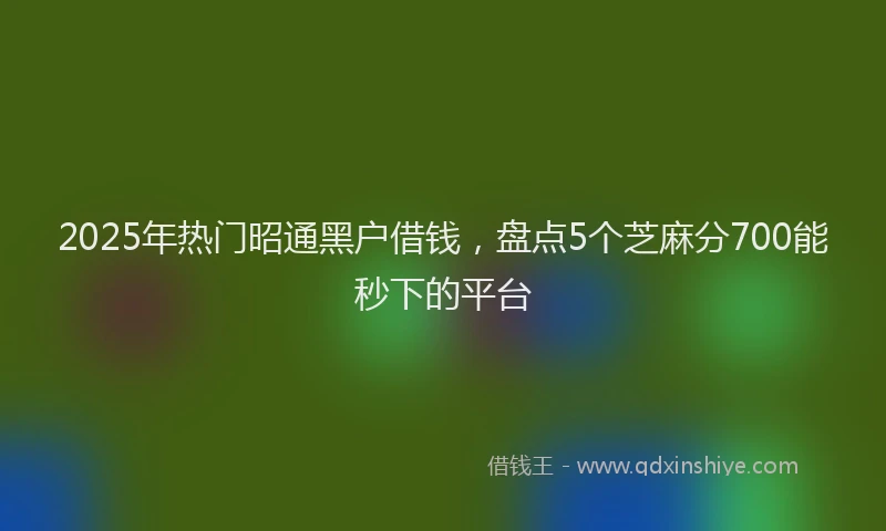 2025年热门昭通黑户借钱，盘点5个芝麻分700能秒下的平台