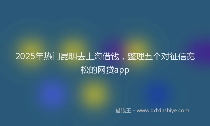 2025年热门昆明去上海借钱，整理五个对征信宽松的网贷app