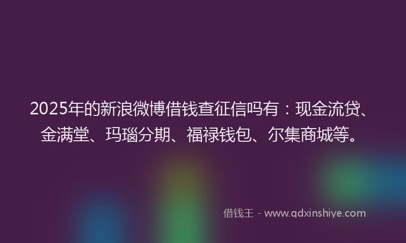 2025年的新浪微博借钱查征信吗有：现金流贷、金满堂、玛瑙分期、福禄钱包、尔集商城等。