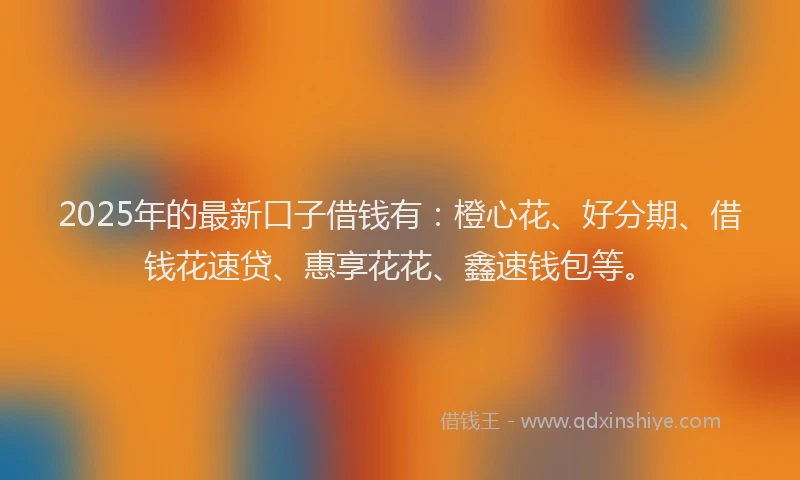 2025年的最新口子借钱有：橙心花、好分期、借钱花速贷、惠享花花、鑫速钱包等。