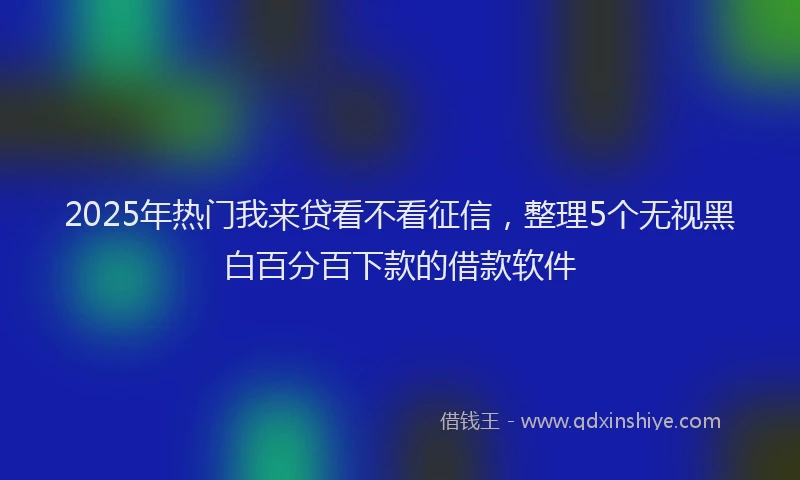2025年热门我来贷看不看征信，整理5个无视黑白百分百下款的借款软件