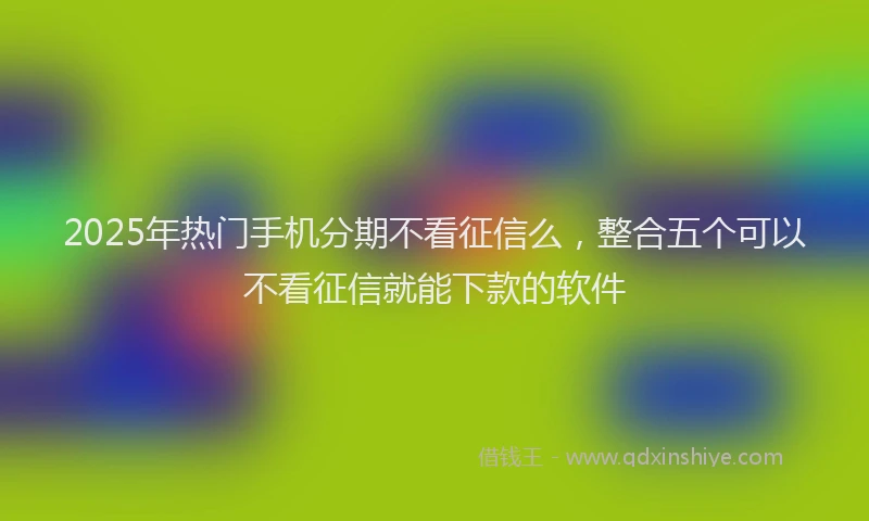 2025年热门手机分期不看征信么，整合五个可以不看征信就能下款的软件