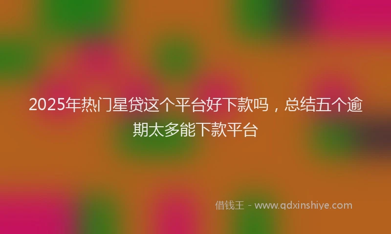 2025年热门星贷这个平台好下款吗，总结五个逾期太多能下款平台