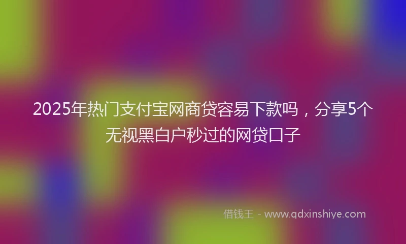 2025年热门支付宝网商贷容易下款吗，分享5个无视黑白户秒过的网贷口子