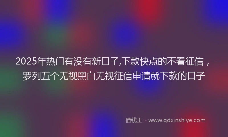 2025年热门有没有新口子,下款快点的不看征信，罗列五个无视黑白无视征信申请就下款的口子