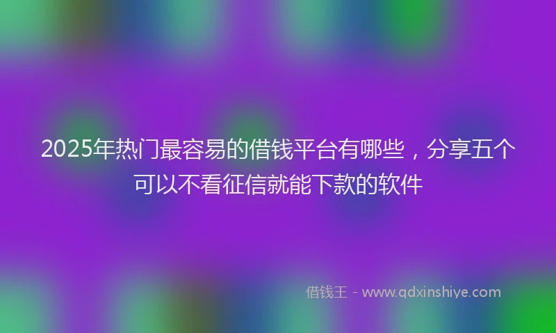 2025年热门最容易的借钱平台有哪些，分享五个可以不看征信就能下款的软件