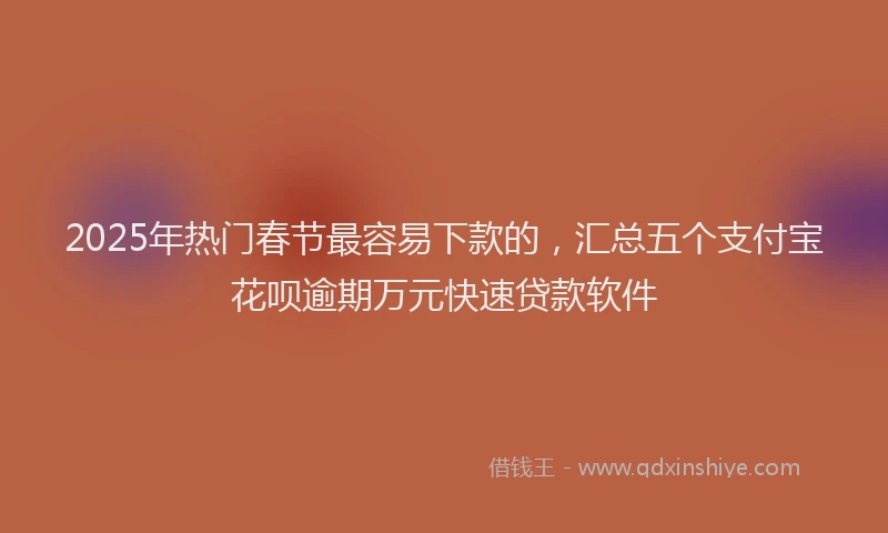 2025年热门春节最容易下款的，汇总五个支付宝花呗逾期万元快速贷款软件