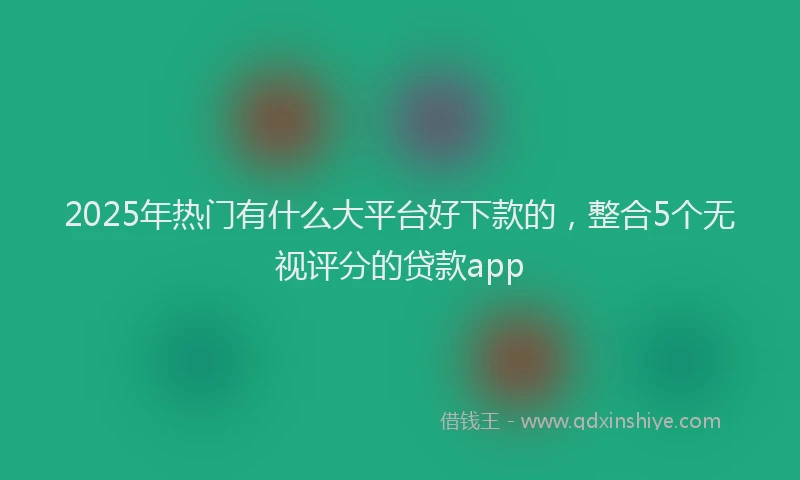 2025年热门有什么大平台好下款的，整合5个无视评分的贷款app