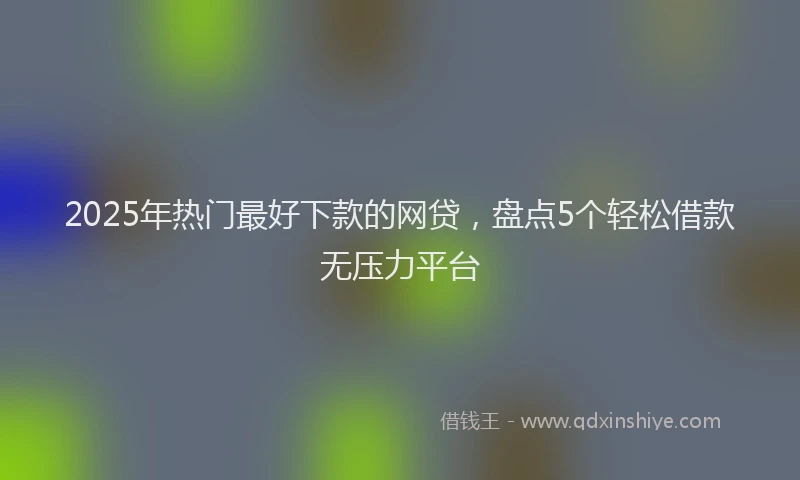 2025年热门最好下款的网贷，盘点5个轻松借款无压力平台