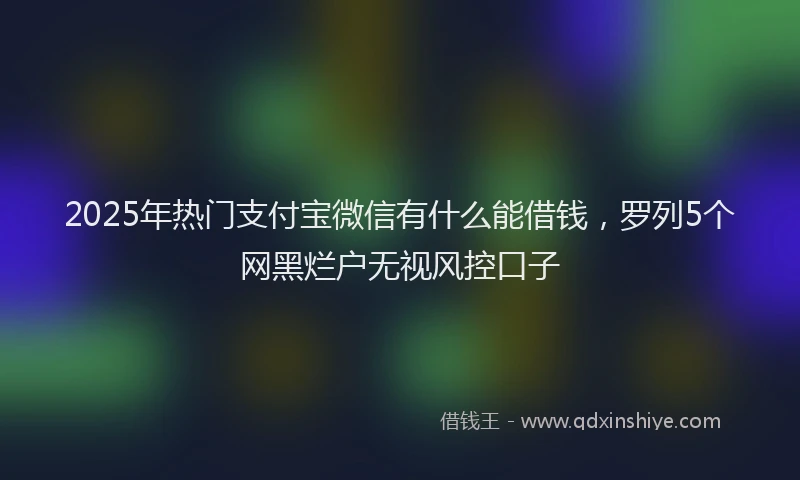 2025年热门支付宝微信有什么能借钱，罗列5个网黑烂户无视风控口子
