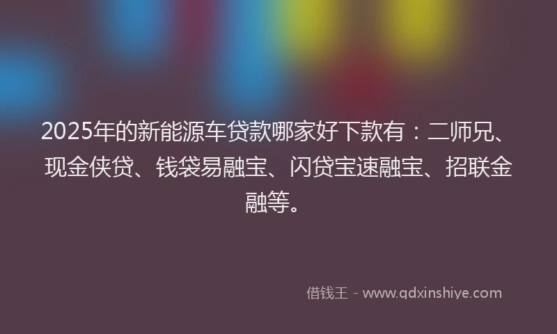 2025年的新能源车贷款哪家好下款有：二师兄、现金侠贷、钱袋易融宝、闪贷宝速融宝、招联金融等。